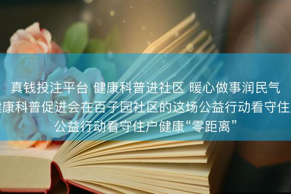 真钱投注平台 健康科普进社区 暖心做事润民气——北京群众健康科普促进会在百子园社区的这场公益行动看守住户健康“零距离”