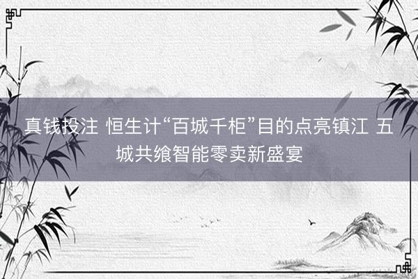 真钱投注 恒生计“百城千柜”目的点亮镇江 五城共飨智能零卖新盛宴