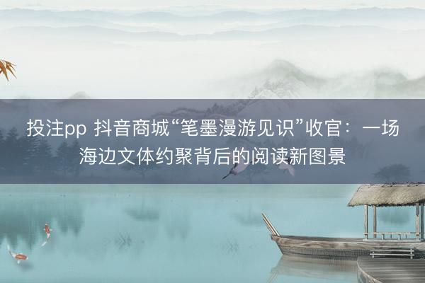 投注pp 抖音商城“笔墨漫游见识”收官：一场海边文体约聚背后的阅读新图景