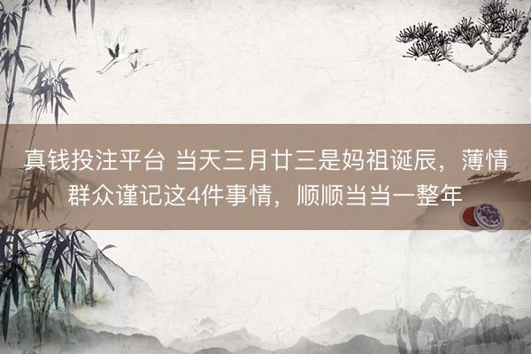 真钱投注平台 当天三月廿三是妈祖诞辰，薄情群众谨记这4件事情，顺顺当当一整年